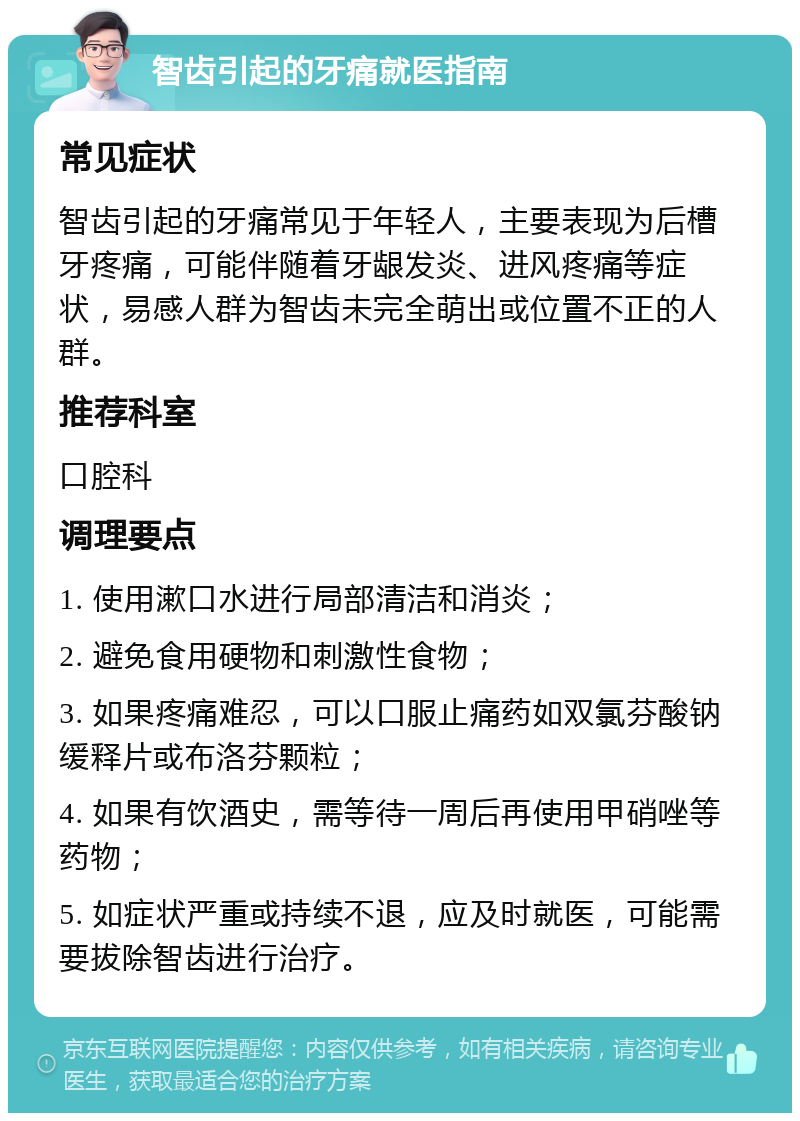 智齿引起的牙痛就医指南 常见症状 智齿引起的牙痛常见于年轻人，主要表现为后槽牙疼痛，可能伴随着牙龈发炎、进风疼痛等症状，易感人群为智齿未完全萌出或位置不正的人群。 推荐科室 口腔科 调理要点 1. 使用漱口水进行局部清洁和消炎； 2. 避免食用硬物和刺激性食物； 3. 如果疼痛难忍，可以口服止痛药如双氯芬酸钠缓释片或布洛芬颗粒； 4. 如果有饮酒史，需等待一周后再使用甲硝唑等药物； 5. 如症状严重或持续不退，应及时就医，可能需要拔除智齿进行治疗。