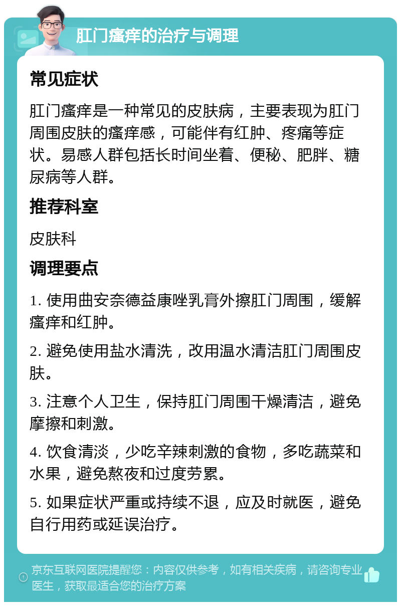 肛门瘙痒的治疗与调理 常见症状 肛门瘙痒是一种常见的皮肤病，主要表现为肛门周围皮肤的瘙痒感，可能伴有红肿、疼痛等症状。易感人群包括长时间坐着、便秘、肥胖、糖尿病等人群。 推荐科室 皮肤科 调理要点 1. 使用曲安奈德益康唑乳膏外擦肛门周围，缓解瘙痒和红肿。 2. 避免使用盐水清洗，改用温水清洁肛门周围皮肤。 3. 注意个人卫生，保持肛门周围干燥清洁，避免摩擦和刺激。 4. 饮食清淡，少吃辛辣刺激的食物，多吃蔬菜和水果，避免熬夜和过度劳累。 5. 如果症状严重或持续不退，应及时就医，避免自行用药或延误治疗。