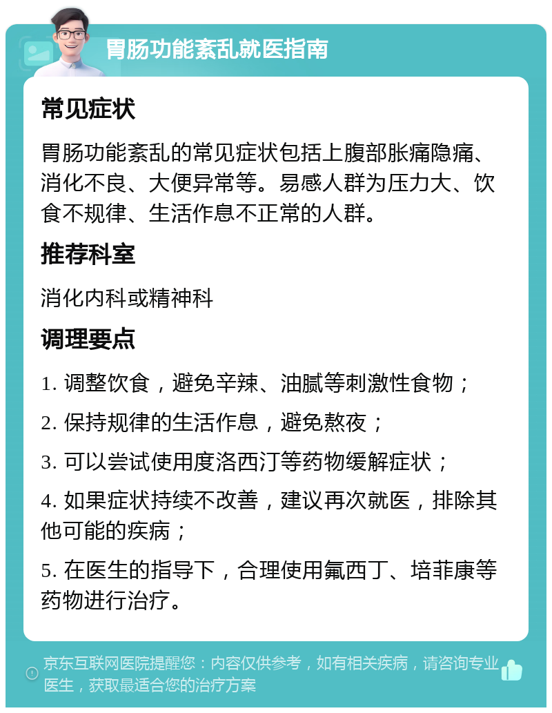 胃肠功能紊乱就医指南 常见症状 胃肠功能紊乱的常见症状包括上腹部胀痛隐痛、消化不良、大便异常等。易感人群为压力大、饮食不规律、生活作息不正常的人群。 推荐科室 消化内科或精神科 调理要点 1. 调整饮食，避免辛辣、油腻等刺激性食物； 2. 保持规律的生活作息，避免熬夜； 3. 可以尝试使用度洛西汀等药物缓解症状； 4. 如果症状持续不改善，建议再次就医，排除其他可能的疾病； 5. 在医生的指导下，合理使用氟西丁、培菲康等药物进行治疗。