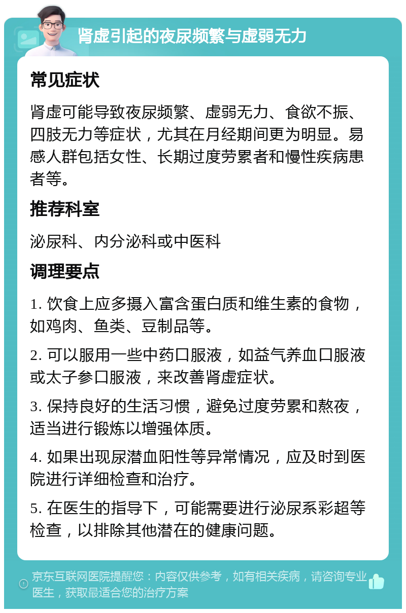 肾虚引起的夜尿频繁与虚弱无力 常见症状 肾虚可能导致夜尿频繁、虚弱无力、食欲不振、四肢无力等症状，尤其在月经期间更为明显。易感人群包括女性、长期过度劳累者和慢性疾病患者等。 推荐科室 泌尿科、内分泌科或中医科 调理要点 1. 饮食上应多摄入富含蛋白质和维生素的食物，如鸡肉、鱼类、豆制品等。 2. 可以服用一些中药口服液，如益气养血口服液或太子参口服液，来改善肾虚症状。 3. 保持良好的生活习惯，避免过度劳累和熬夜，适当进行锻炼以增强体质。 4. 如果出现尿潜血阳性等异常情况，应及时到医院进行详细检查和治疗。 5. 在医生的指导下，可能需要进行泌尿系彩超等检查，以排除其他潜在的健康问题。