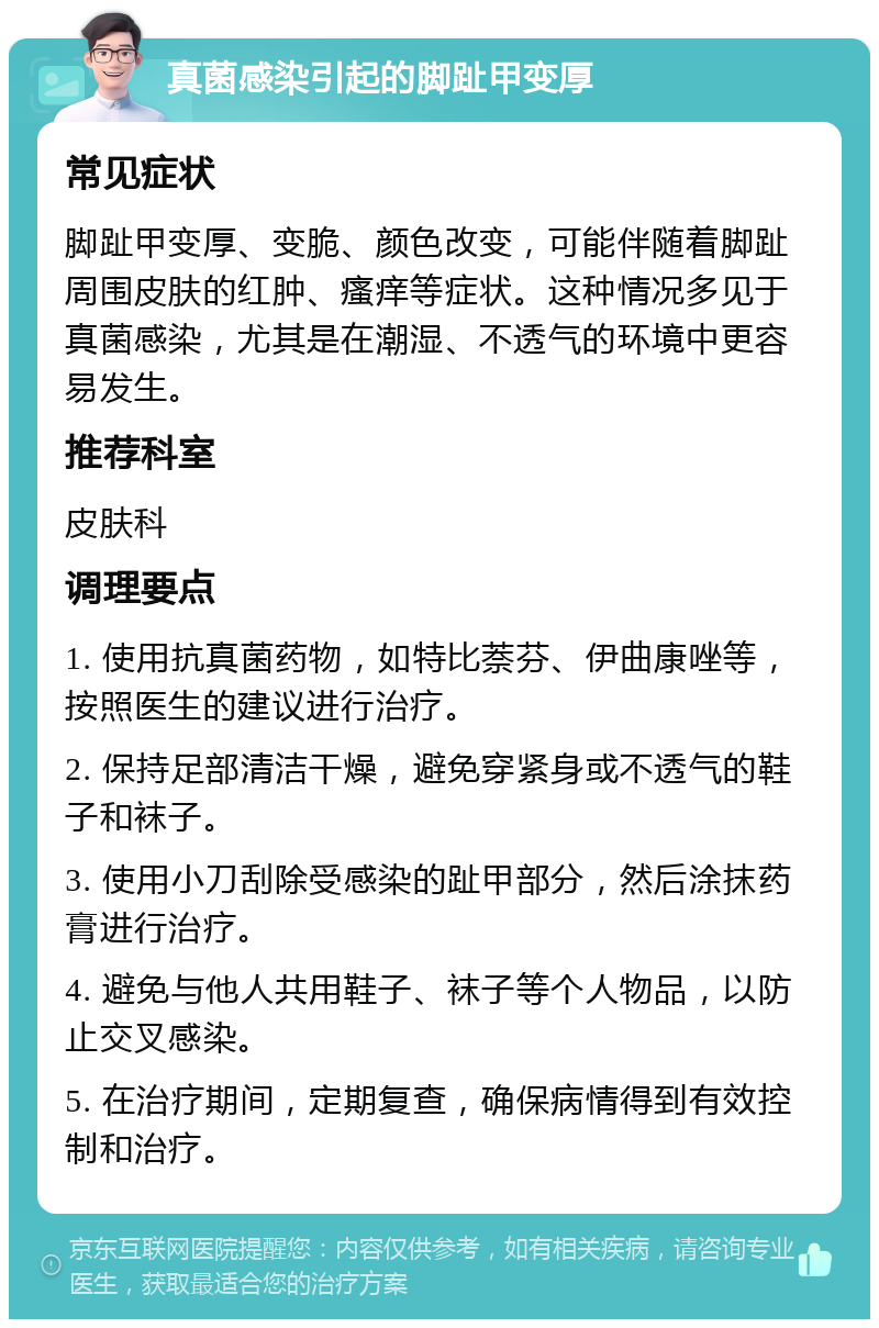 真菌感染引起的脚趾甲变厚 常见症状 脚趾甲变厚、变脆、颜色改变，可能伴随着脚趾周围皮肤的红肿、瘙痒等症状。这种情况多见于真菌感染，尤其是在潮湿、不透气的环境中更容易发生。 推荐科室 皮肤科 调理要点 1. 使用抗真菌药物，如特比萘芬、伊曲康唑等，按照医生的建议进行治疗。 2. 保持足部清洁干燥，避免穿紧身或不透气的鞋子和袜子。 3. 使用小刀刮除受感染的趾甲部分，然后涂抹药膏进行治疗。 4. 避免与他人共用鞋子、袜子等个人物品，以防止交叉感染。 5. 在治疗期间，定期复查，确保病情得到有效控制和治疗。