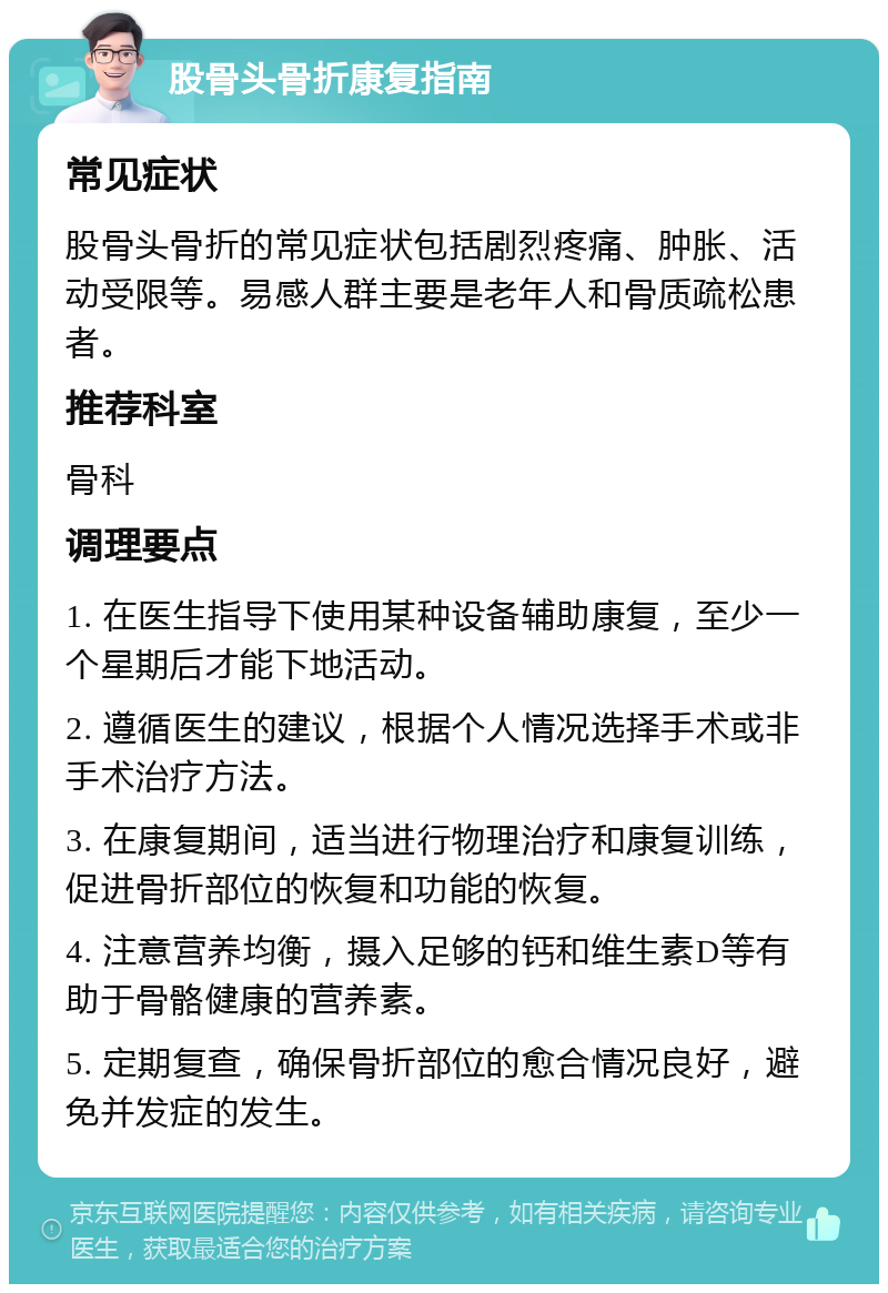 股骨头骨折康复指南 常见症状 股骨头骨折的常见症状包括剧烈疼痛、肿胀、活动受限等。易感人群主要是老年人和骨质疏松患者。 推荐科室 骨科 调理要点 1. 在医生指导下使用某种设备辅助康复，至少一个星期后才能下地活动。 2. 遵循医生的建议，根据个人情况选择手术或非手术治疗方法。 3. 在康复期间，适当进行物理治疗和康复训练，促进骨折部位的恢复和功能的恢复。 4. 注意营养均衡，摄入足够的钙和维生素D等有助于骨骼健康的营养素。 5. 定期复查，确保骨折部位的愈合情况良好，避免并发症的发生。