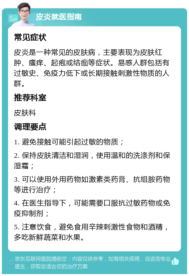 皮炎就医指南 常见症状 皮炎是一种常见的皮肤病，主要表现为皮肤红肿、瘙痒、起疱或结痂等症状。易感人群包括有过敏史、免疫力低下或长期接触刺激性物质的人群。 推荐科室 皮肤科 调理要点 1. 避免接触可能引起过敏的物质； 2. 保持皮肤清洁和湿润，使用温和的洗涤剂和保湿霜； 3. 可以使用外用药物如激素类药膏、抗组胺药物等进行治疗； 4. 在医生指导下，可能需要口服抗过敏药物或免疫抑制剂； 5. 注意饮食，避免食用辛辣刺激性食物和酒精，多吃新鲜蔬菜和水果。