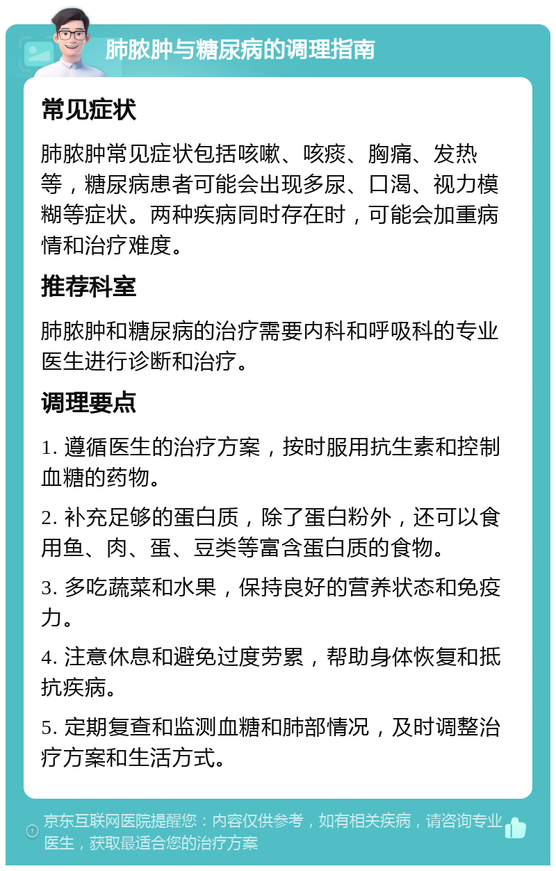 肺脓肿与糖尿病的调理指南 常见症状 肺脓肿常见症状包括咳嗽、咳痰、胸痛、发热等，糖尿病患者可能会出现多尿、口渴、视力模糊等症状。两种疾病同时存在时，可能会加重病情和治疗难度。 推荐科室 肺脓肿和糖尿病的治疗需要内科和呼吸科的专业医生进行诊断和治疗。 调理要点 1. 遵循医生的治疗方案，按时服用抗生素和控制血糖的药物。 2. 补充足够的蛋白质，除了蛋白粉外，还可以食用鱼、肉、蛋、豆类等富含蛋白质的食物。 3. 多吃蔬菜和水果，保持良好的营养状态和免疫力。 4. 注意休息和避免过度劳累，帮助身体恢复和抵抗疾病。 5. 定期复查和监测血糖和肺部情况，及时调整治疗方案和生活方式。