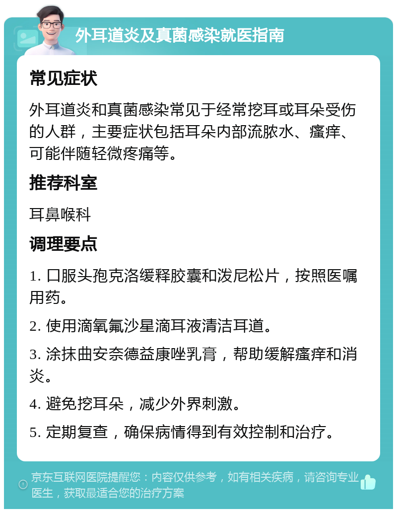 外耳道炎及真菌感染就医指南 常见症状 外耳道炎和真菌感染常见于经常挖耳或耳朵受伤的人群，主要症状包括耳朵内部流脓水、瘙痒、可能伴随轻微疼痛等。 推荐科室 耳鼻喉科 调理要点 1. 口服头孢克洛缓释胶囊和泼尼松片，按照医嘱用药。 2. 使用滴氧氟沙星滴耳液清洁耳道。 3. 涂抹曲安奈德益康唑乳膏，帮助缓解瘙痒和消炎。 4. 避免挖耳朵，减少外界刺激。 5. 定期复查，确保病情得到有效控制和治疗。