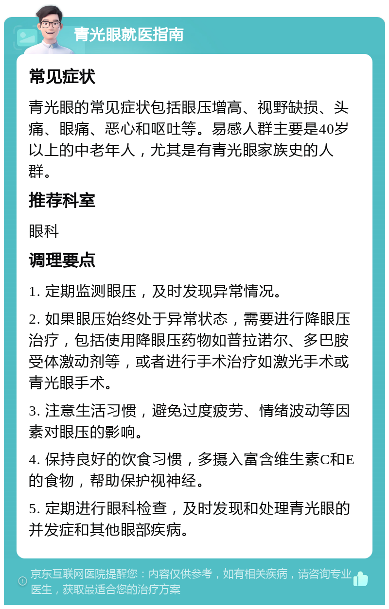 青光眼就医指南 常见症状 青光眼的常见症状包括眼压增高、视野缺损、头痛、眼痛、恶心和呕吐等。易感人群主要是40岁以上的中老年人，尤其是有青光眼家族史的人群。 推荐科室 眼科 调理要点 1. 定期监测眼压，及时发现异常情况。 2. 如果眼压始终处于异常状态，需要进行降眼压治疗，包括使用降眼压药物如普拉诺尔、多巴胺受体激动剂等，或者进行手术治疗如激光手术或青光眼手术。 3. 注意生活习惯，避免过度疲劳、情绪波动等因素对眼压的影响。 4. 保持良好的饮食习惯，多摄入富含维生素C和E的食物，帮助保护视神经。 5. 定期进行眼科检查，及时发现和处理青光眼的并发症和其他眼部疾病。