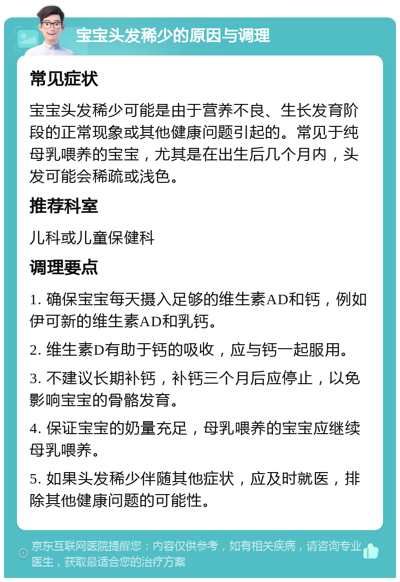 宝宝头发稀少的原因与调理 常见症状 宝宝头发稀少可能是由于营养不良、生长发育阶段的正常现象或其他健康问题引起的。常见于纯母乳喂养的宝宝，尤其是在出生后几个月内，头发可能会稀疏或浅色。 推荐科室 儿科或儿童保健科 调理要点 1. 确保宝宝每天摄入足够的维生素AD和钙，例如伊可新的维生素AD和乳钙。 2. 维生素D有助于钙的吸收，应与钙一起服用。 3. 不建议长期补钙，补钙三个月后应停止，以免影响宝宝的骨骼发育。 4. 保证宝宝的奶量充足，母乳喂养的宝宝应继续母乳喂养。 5. 如果头发稀少伴随其他症状，应及时就医，排除其他健康问题的可能性。