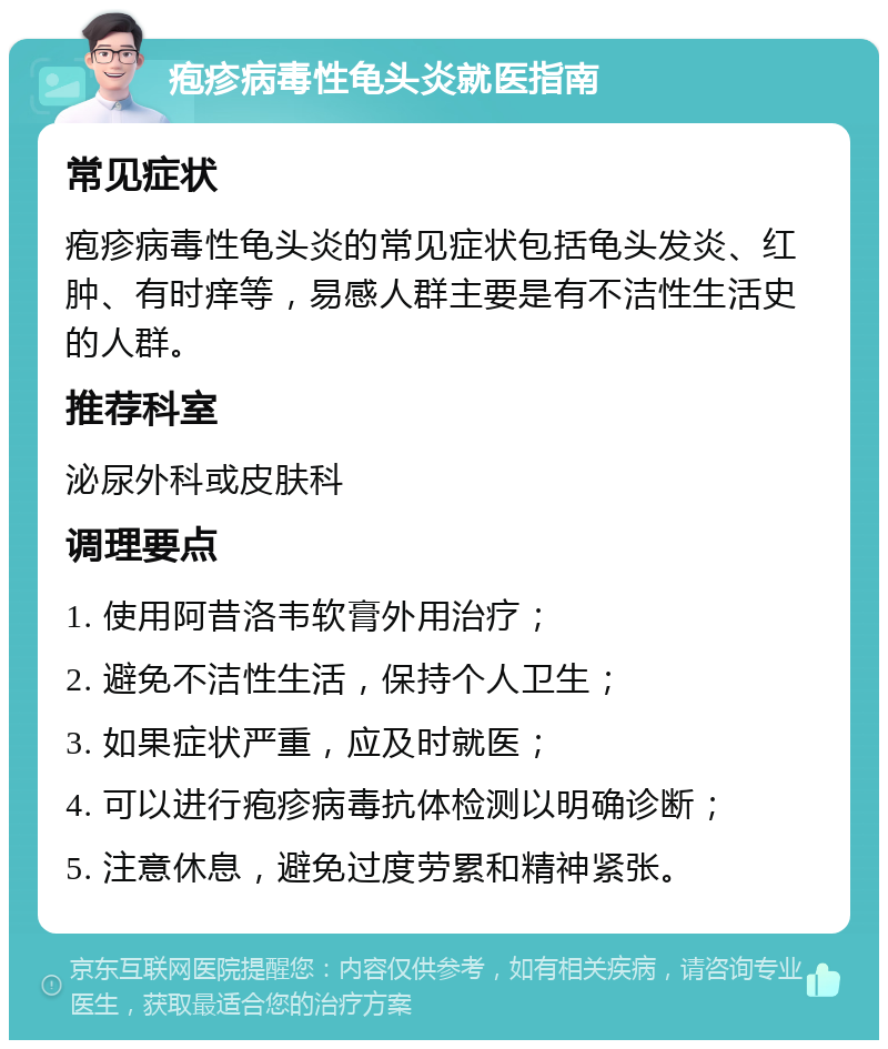 疱疹病毒性龟头炎就医指南 常见症状 疱疹病毒性龟头炎的常见症状包括龟头发炎、红肿、有时痒等，易感人群主要是有不洁性生活史的人群。 推荐科室 泌尿外科或皮肤科 调理要点 1. 使用阿昔洛韦软膏外用治疗； 2. 避免不洁性生活，保持个人卫生； 3. 如果症状严重，应及时就医； 4. 可以进行疱疹病毒抗体检测以明确诊断； 5. 注意休息，避免过度劳累和精神紧张。