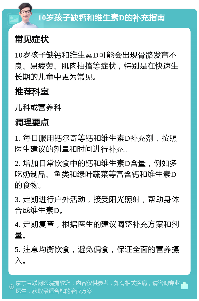 10岁孩子缺钙和维生素D的补充指南 常见症状 10岁孩子缺钙和维生素D可能会出现骨骼发育不良、易疲劳、肌肉抽搐等症状，特别是在快速生长期的儿童中更为常见。 推荐科室 儿科或营养科 调理要点 1. 每日服用钙尔奇等钙和维生素D补充剂，按照医生建议的剂量和时间进行补充。 2. 增加日常饮食中的钙和维生素D含量，例如多吃奶制品、鱼类和绿叶蔬菜等富含钙和维生素D的食物。 3. 定期进行户外活动，接受阳光照射，帮助身体合成维生素D。 4. 定期复查，根据医生的建议调整补充方案和剂量。 5. 注意均衡饮食，避免偏食，保证全面的营养摄入。