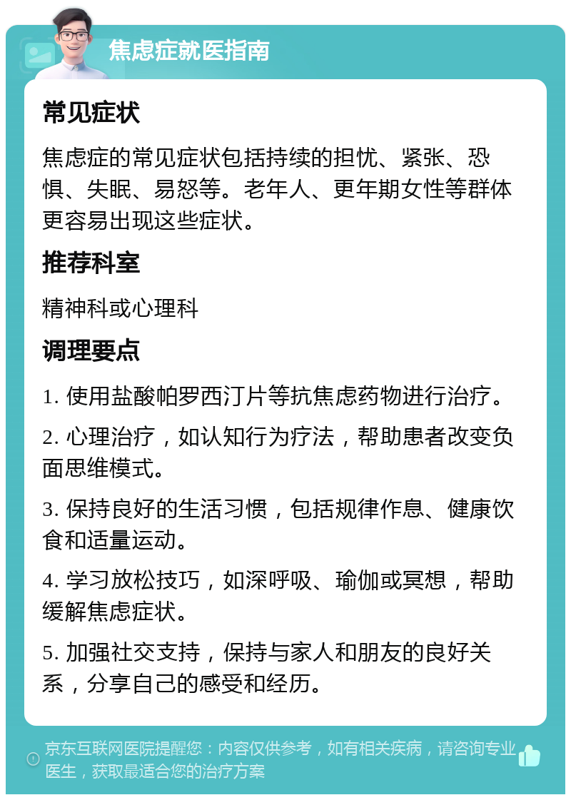 焦虑症就医指南 常见症状 焦虑症的常见症状包括持续的担忧、紧张、恐惧、失眠、易怒等。老年人、更年期女性等群体更容易出现这些症状。 推荐科室 精神科或心理科 调理要点 1. 使用盐酸帕罗西汀片等抗焦虑药物进行治疗。 2. 心理治疗，如认知行为疗法，帮助患者改变负面思维模式。 3. 保持良好的生活习惯，包括规律作息、健康饮食和适量运动。 4. 学习放松技巧，如深呼吸、瑜伽或冥想，帮助缓解焦虑症状。 5. 加强社交支持，保持与家人和朋友的良好关系，分享自己的感受和经历。