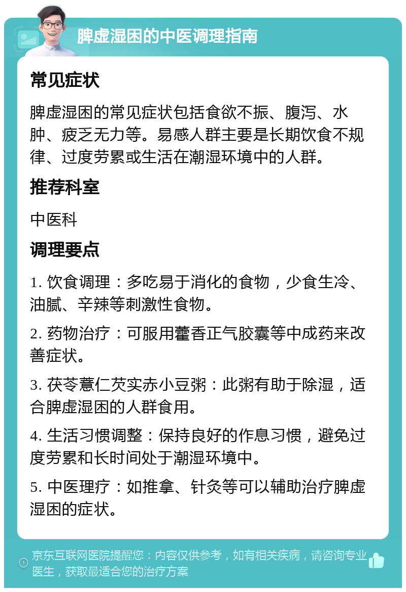 脾虚湿困的中医调理指南 常见症状 脾虚湿困的常见症状包括食欲不振、腹泻、水肿、疲乏无力等。易感人群主要是长期饮食不规律、过度劳累或生活在潮湿环境中的人群。 推荐科室 中医科 调理要点 1. 饮食调理：多吃易于消化的食物，少食生冷、油腻、辛辣等刺激性食物。 2. 药物治疗：可服用藿香正气胶囊等中成药来改善症状。 3. 茯苓薏仁芡实赤小豆粥：此粥有助于除湿，适合脾虚湿困的人群食用。 4. 生活习惯调整：保持良好的作息习惯，避免过度劳累和长时间处于潮湿环境中。 5. 中医理疗：如推拿、针灸等可以辅助治疗脾虚湿困的症状。