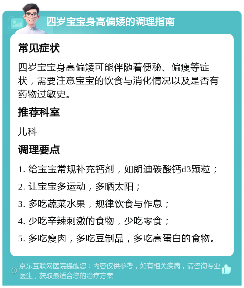 四岁宝宝身高偏矮的调理指南 常见症状 四岁宝宝身高偏矮可能伴随着便秘、偏瘦等症状，需要注意宝宝的饮食与消化情况以及是否有药物过敏史。 推荐科室 儿科 调理要点 1. 给宝宝常规补充钙剂，如朗迪碳酸钙d3颗粒； 2. 让宝宝多运动，多晒太阳； 3. 多吃蔬菜水果，规律饮食与作息； 4. 少吃辛辣刺激的食物，少吃零食； 5. 多吃瘦肉，多吃豆制品，多吃高蛋白的食物。