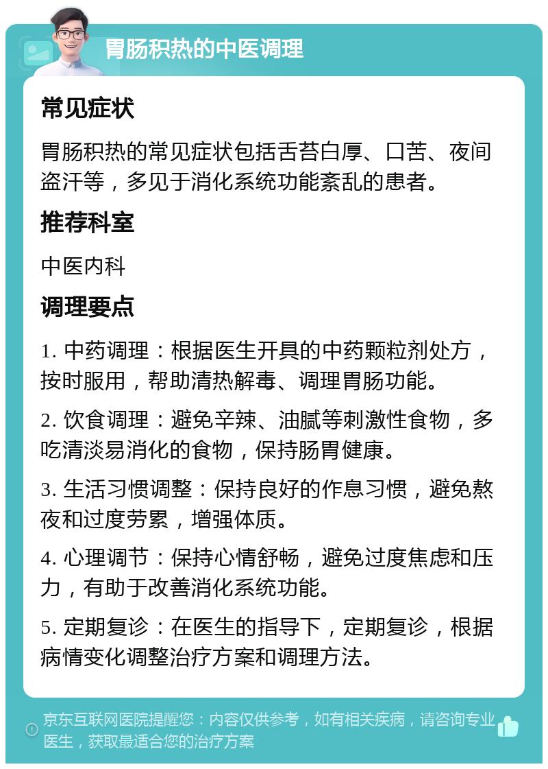 胃肠积热的中医调理 常见症状 胃肠积热的常见症状包括舌苔白厚、口苦、夜间盗汗等，多见于消化系统功能紊乱的患者。 推荐科室 中医内科 调理要点 1. 中药调理：根据医生开具的中药颗粒剂处方，按时服用，帮助清热解毒、调理胃肠功能。 2. 饮食调理：避免辛辣、油腻等刺激性食物，多吃清淡易消化的食物，保持肠胃健康。 3. 生活习惯调整：保持良好的作息习惯，避免熬夜和过度劳累，增强体质。 4. 心理调节：保持心情舒畅，避免过度焦虑和压力，有助于改善消化系统功能。 5. 定期复诊：在医生的指导下，定期复诊，根据病情变化调整治疗方案和调理方法。