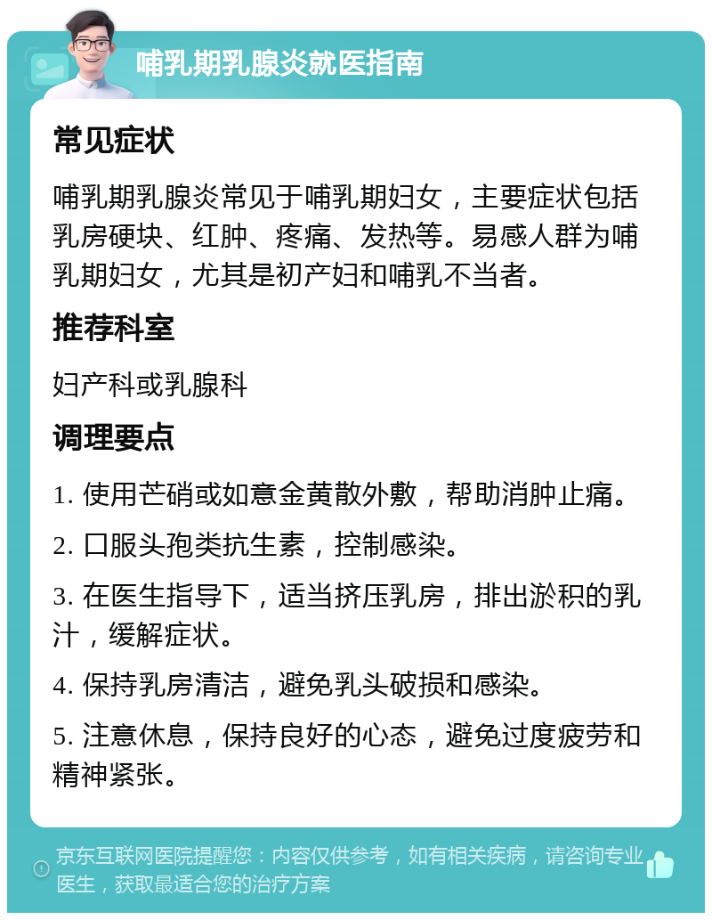 哺乳期乳腺炎就医指南 常见症状 哺乳期乳腺炎常见于哺乳期妇女，主要症状包括乳房硬块、红肿、疼痛、发热等。易感人群为哺乳期妇女，尤其是初产妇和哺乳不当者。 推荐科室 妇产科或乳腺科 调理要点 1. 使用芒硝或如意金黄散外敷，帮助消肿止痛。 2. 口服头孢类抗生素，控制感染。 3. 在医生指导下，适当挤压乳房，排出淤积的乳汁，缓解症状。 4. 保持乳房清洁，避免乳头破损和感染。 5. 注意休息，保持良好的心态，避免过度疲劳和精神紧张。