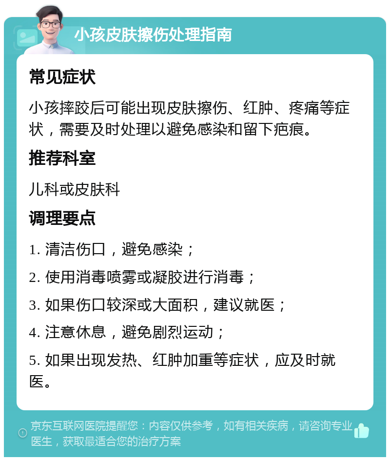 小孩皮肤擦伤处理指南 常见症状 小孩摔跤后可能出现皮肤擦伤、红肿、疼痛等症状，需要及时处理以避免感染和留下疤痕。 推荐科室 儿科或皮肤科 调理要点 1. 清洁伤口，避免感染； 2. 使用消毒喷雾或凝胶进行消毒； 3. 如果伤口较深或大面积，建议就医； 4. 注意休息，避免剧烈运动； 5. 如果出现发热、红肿加重等症状，应及时就医。