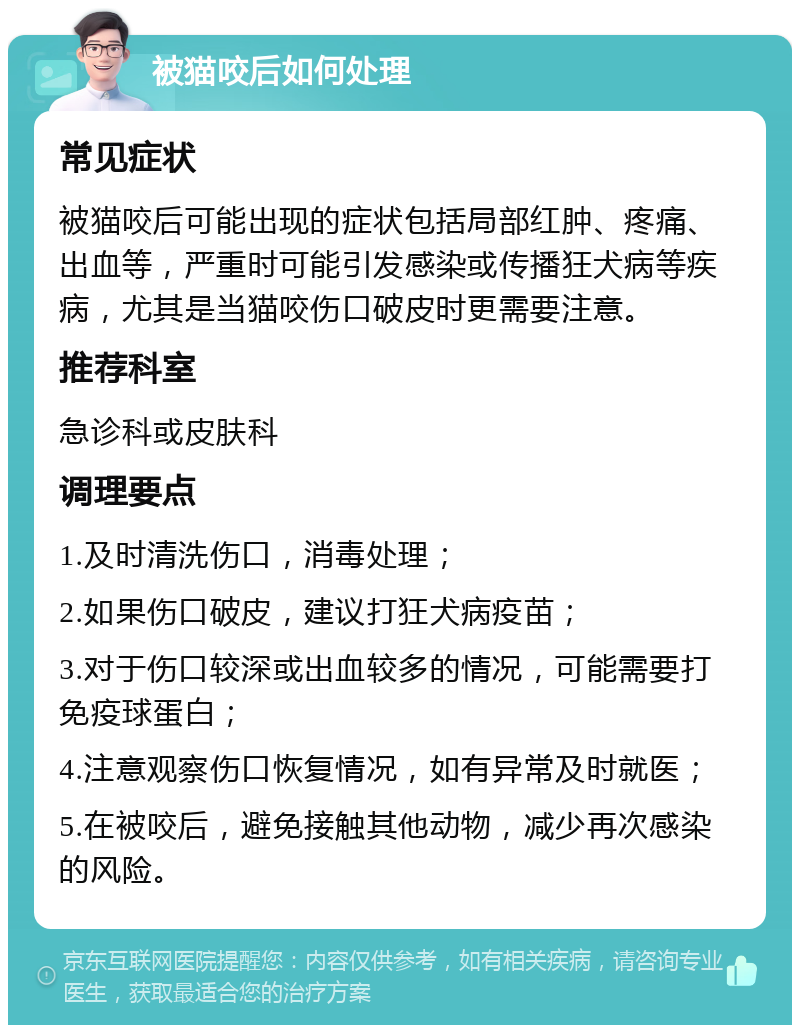 被猫咬后如何处理 常见症状 被猫咬后可能出现的症状包括局部红肿、疼痛、出血等，严重时可能引发感染或传播狂犬病等疾病，尤其是当猫咬伤口破皮时更需要注意。 推荐科室 急诊科或皮肤科 调理要点 1.及时清洗伤口，消毒处理； 2.如果伤口破皮，建议打狂犬病疫苗； 3.对于伤口较深或出血较多的情况，可能需要打免疫球蛋白； 4.注意观察伤口恢复情况，如有异常及时就医； 5.在被咬后，避免接触其他动物，减少再次感染的风险。