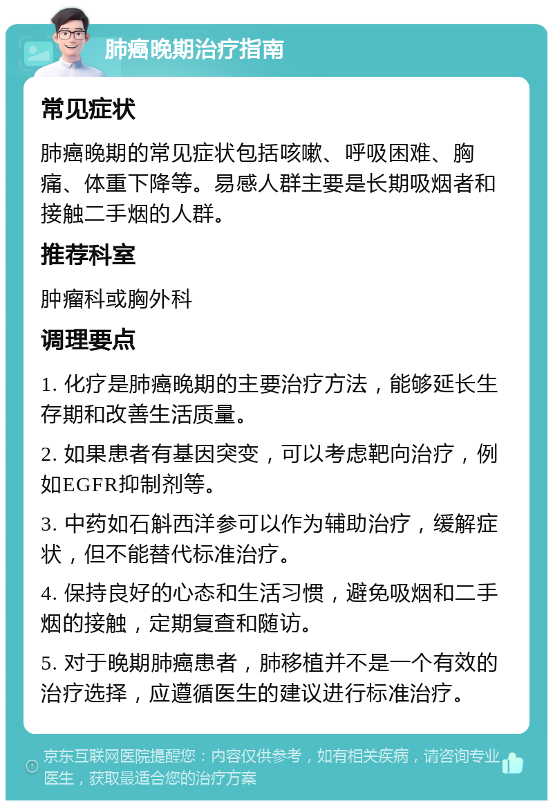 肺癌晚期治疗指南 常见症状 肺癌晚期的常见症状包括咳嗽、呼吸困难、胸痛、体重下降等。易感人群主要是长期吸烟者和接触二手烟的人群。 推荐科室 肿瘤科或胸外科 调理要点 1. 化疗是肺癌晚期的主要治疗方法，能够延长生存期和改善生活质量。 2. 如果患者有基因突变，可以考虑靶向治疗，例如EGFR抑制剂等。 3. 中药如石斛西洋参可以作为辅助治疗，缓解症状，但不能替代标准治疗。 4. 保持良好的心态和生活习惯，避免吸烟和二手烟的接触，定期复查和随访。 5. 对于晚期肺癌患者，肺移植并不是一个有效的治疗选择，应遵循医生的建议进行标准治疗。