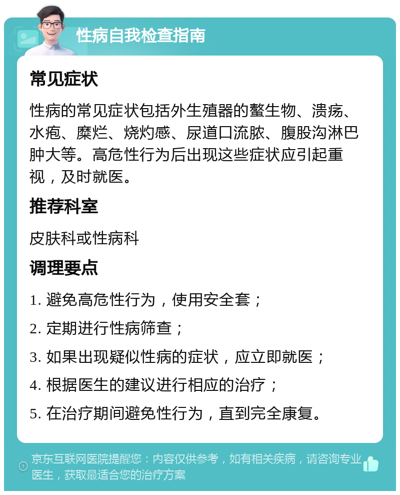 性病自我检查指南 常见症状 性病的常见症状包括外生殖器的螯生物、溃疡、水疱、糜烂、烧灼感、尿道口流脓、腹股沟淋巴肿大等。高危性行为后出现这些症状应引起重视，及时就医。 推荐科室 皮肤科或性病科 调理要点 1. 避免高危性行为，使用安全套； 2. 定期进行性病筛查； 3. 如果出现疑似性病的症状，应立即就医； 4. 根据医生的建议进行相应的治疗； 5. 在治疗期间避免性行为，直到完全康复。