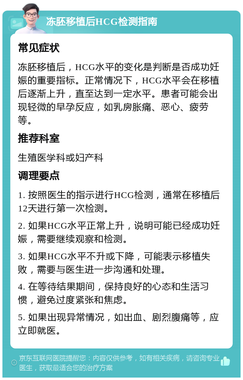 冻胚移植后HCG检测指南 常见症状 冻胚移植后，HCG水平的变化是判断是否成功妊娠的重要指标。正常情况下，HCG水平会在移植后逐渐上升，直至达到一定水平。患者可能会出现轻微的早孕反应，如乳房胀痛、恶心、疲劳等。 推荐科室 生殖医学科或妇产科 调理要点 1. 按照医生的指示进行HCG检测，通常在移植后12天进行第一次检测。 2. 如果HCG水平正常上升，说明可能已经成功妊娠，需要继续观察和检测。 3. 如果HCG水平不升或下降，可能表示移植失败，需要与医生进一步沟通和处理。 4. 在等待结果期间，保持良好的心态和生活习惯，避免过度紧张和焦虑。 5. 如果出现异常情况，如出血、剧烈腹痛等，应立即就医。