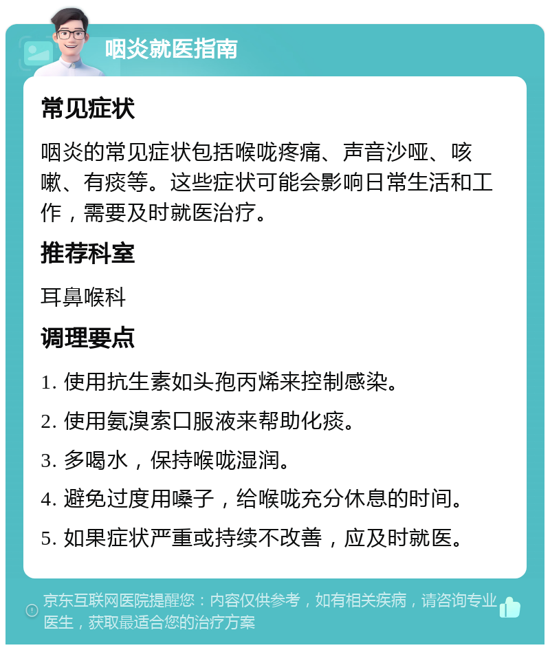 咽炎就医指南 常见症状 咽炎的常见症状包括喉咙疼痛、声音沙哑、咳嗽、有痰等。这些症状可能会影响日常生活和工作，需要及时就医治疗。 推荐科室 耳鼻喉科 调理要点 1. 使用抗生素如头孢丙烯来控制感染。 2. 使用氨溴索口服液来帮助化痰。 3. 多喝水，保持喉咙湿润。 4. 避免过度用嗓子，给喉咙充分休息的时间。 5. 如果症状严重或持续不改善，应及时就医。