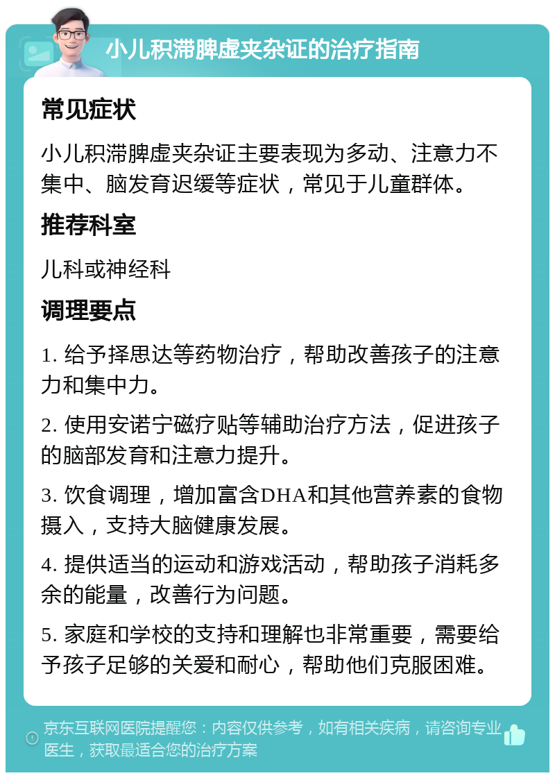 小儿积滞脾虚夹杂证的治疗指南 常见症状 小儿积滞脾虚夹杂证主要表现为多动、注意力不集中、脑发育迟缓等症状，常见于儿童群体。 推荐科室 儿科或神经科 调理要点 1. 给予择思达等药物治疗，帮助改善孩子的注意力和集中力。 2. 使用安诺宁磁疗贴等辅助治疗方法，促进孩子的脑部发育和注意力提升。 3. 饮食调理，增加富含DHA和其他营养素的食物摄入，支持大脑健康发展。 4. 提供适当的运动和游戏活动，帮助孩子消耗多余的能量，改善行为问题。 5. 家庭和学校的支持和理解也非常重要，需要给予孩子足够的关爱和耐心，帮助他们克服困难。