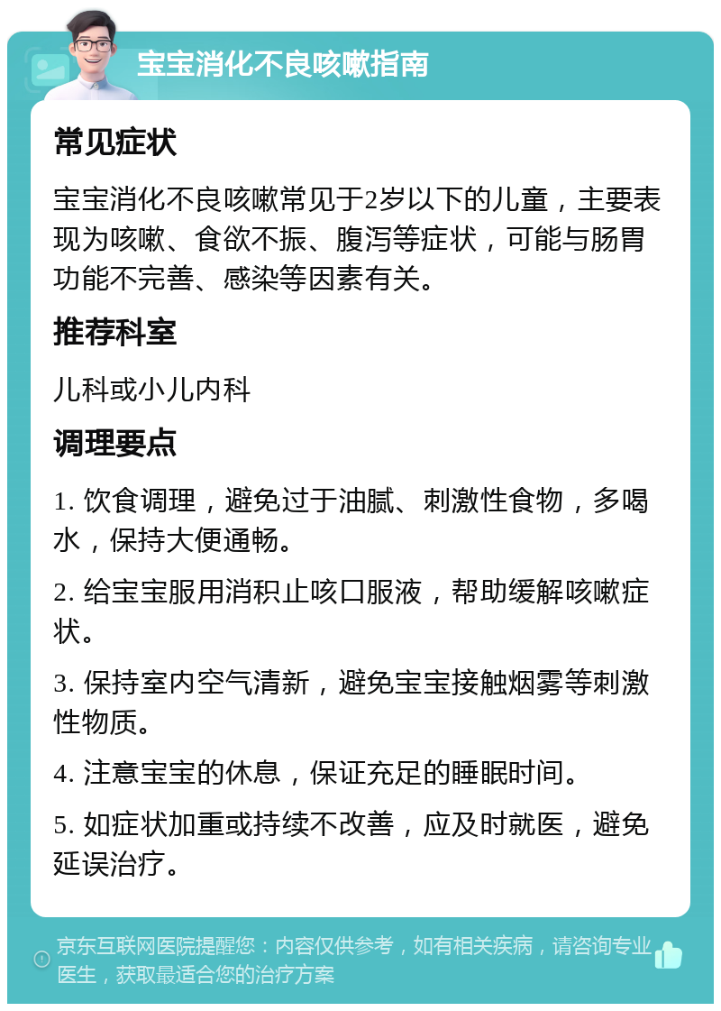 宝宝消化不良咳嗽指南 常见症状 宝宝消化不良咳嗽常见于2岁以下的儿童，主要表现为咳嗽、食欲不振、腹泻等症状，可能与肠胃功能不完善、感染等因素有关。 推荐科室 儿科或小儿内科 调理要点 1. 饮食调理，避免过于油腻、刺激性食物，多喝水，保持大便通畅。 2. 给宝宝服用消积止咳口服液，帮助缓解咳嗽症状。 3. 保持室内空气清新，避免宝宝接触烟雾等刺激性物质。 4. 注意宝宝的休息，保证充足的睡眠时间。 5. 如症状加重或持续不改善，应及时就医，避免延误治疗。