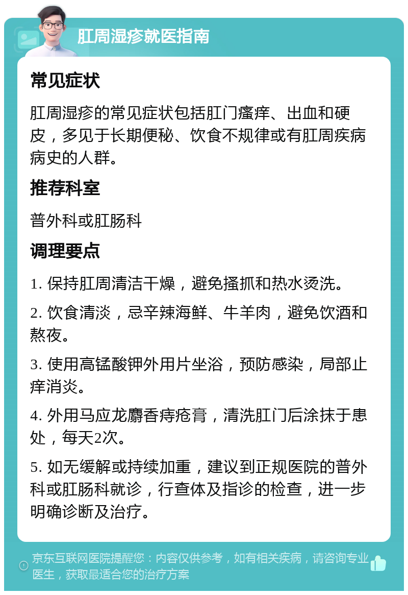 肛周湿疹就医指南 常见症状 肛周湿疹的常见症状包括肛门瘙痒、出血和硬皮，多见于长期便秘、饮食不规律或有肛周疾病病史的人群。 推荐科室 普外科或肛肠科 调理要点 1. 保持肛周清洁干燥，避免搔抓和热水烫洗。 2. 饮食清淡，忌辛辣海鲜、牛羊肉，避免饮酒和熬夜。 3. 使用高锰酸钾外用片坐浴，预防感染，局部止痒消炎。 4. 外用马应龙麝香痔疮膏，清洗肛门后涂抹于患处，每天2次。 5. 如无缓解或持续加重，建议到正规医院的普外科或肛肠科就诊，行查体及指诊的检查，进一步明确诊断及治疗。