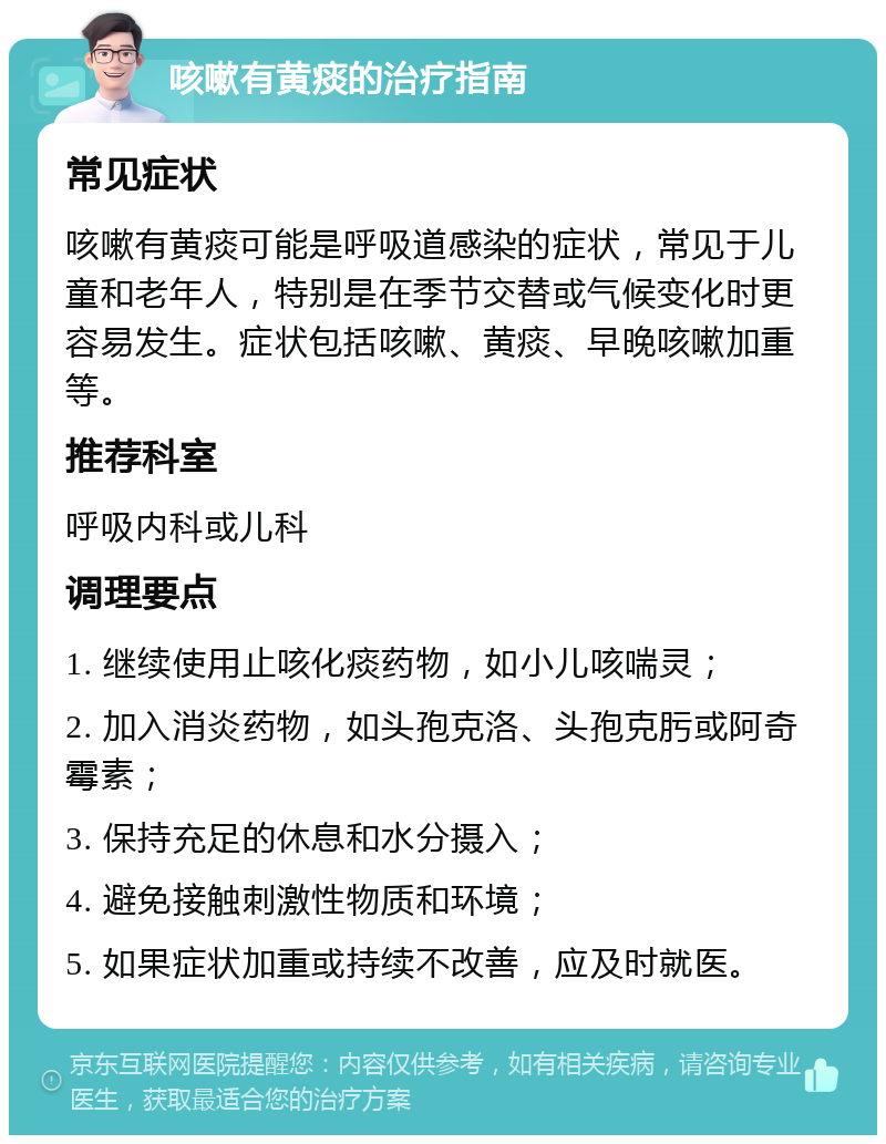 咳嗽有黄痰的治疗指南 常见症状 咳嗽有黄痰可能是呼吸道感染的症状，常见于儿童和老年人，特别是在季节交替或气候变化时更容易发生。症状包括咳嗽、黄痰、早晚咳嗽加重等。 推荐科室 呼吸内科或儿科 调理要点 1. 继续使用止咳化痰药物，如小儿咳喘灵； 2. 加入消炎药物，如头孢克洛、头孢克肟或阿奇霉素； 3. 保持充足的休息和水分摄入； 4. 避免接触刺激性物质和环境； 5. 如果症状加重或持续不改善，应及时就医。