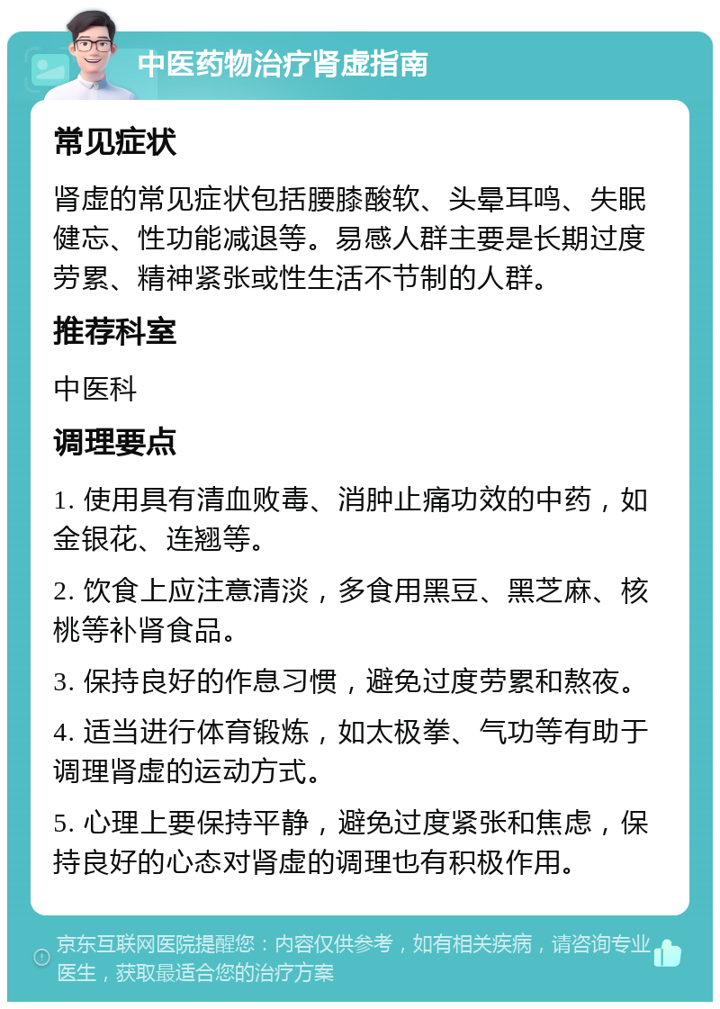 中医药物治疗肾虚指南 常见症状 肾虚的常见症状包括腰膝酸软、头晕耳鸣、失眠健忘、性功能减退等。易感人群主要是长期过度劳累、精神紧张或性生活不节制的人群。 推荐科室 中医科 调理要点 1. 使用具有清血败毒、消肿止痛功效的中药，如金银花、连翘等。 2. 饮食上应注意清淡，多食用黑豆、黑芝麻、核桃等补肾食品。 3. 保持良好的作息习惯，避免过度劳累和熬夜。 4. 适当进行体育锻炼，如太极拳、气功等有助于调理肾虚的运动方式。 5. 心理上要保持平静，避免过度紧张和焦虑，保持良好的心态对肾虚的调理也有积极作用。