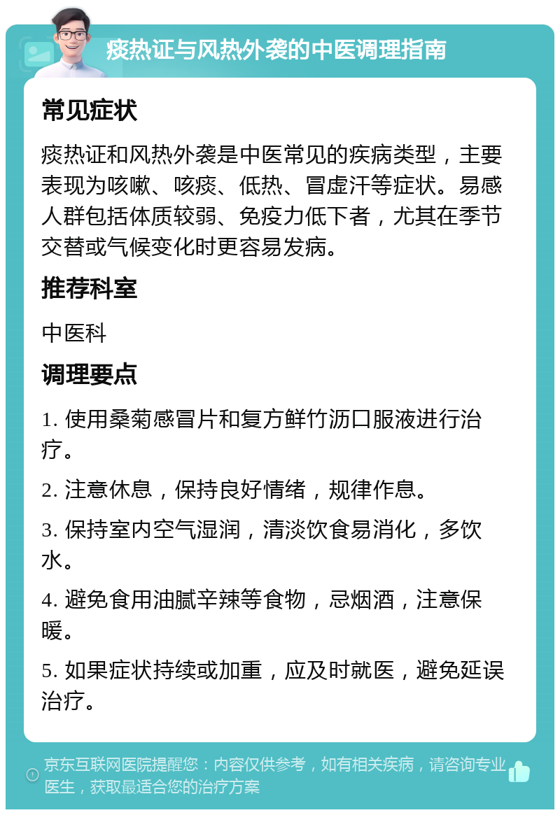 痰热证与风热外袭的中医调理指南 常见症状 痰热证和风热外袭是中医常见的疾病类型，主要表现为咳嗽、咳痰、低热、冒虚汗等症状。易感人群包括体质较弱、免疫力低下者，尤其在季节交替或气候变化时更容易发病。 推荐科室 中医科 调理要点 1. 使用桑菊感冒片和复方鲜竹沥口服液进行治疗。 2. 注意休息，保持良好情绪，规律作息。 3. 保持室内空气湿润，清淡饮食易消化，多饮水。 4. 避免食用油腻辛辣等食物，忌烟酒，注意保暖。 5. 如果症状持续或加重，应及时就医，避免延误治疗。