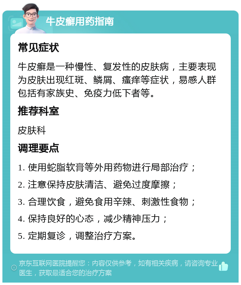 牛皮癣用药指南 常见症状 牛皮癣是一种慢性、复发性的皮肤病，主要表现为皮肤出现红斑、鳞屑、瘙痒等症状，易感人群包括有家族史、免疫力低下者等。 推荐科室 皮肤科 调理要点 1. 使用蛇脂软膏等外用药物进行局部治疗； 2. 注意保持皮肤清洁、避免过度摩擦； 3. 合理饮食，避免食用辛辣、刺激性食物； 4. 保持良好的心态，减少精神压力； 5. 定期复诊，调整治疗方案。