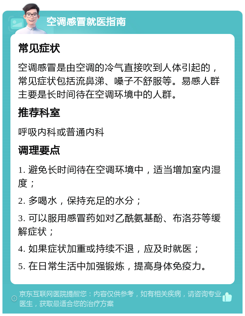 空调感冒就医指南 常见症状 空调感冒是由空调的冷气直接吹到人体引起的，常见症状包括流鼻涕、嗓子不舒服等。易感人群主要是长时间待在空调环境中的人群。 推荐科室 呼吸内科或普通内科 调理要点 1. 避免长时间待在空调环境中，适当增加室内湿度； 2. 多喝水，保持充足的水分； 3. 可以服用感冒药如对乙酰氨基酚、布洛芬等缓解症状； 4. 如果症状加重或持续不退，应及时就医； 5. 在日常生活中加强锻炼，提高身体免疫力。