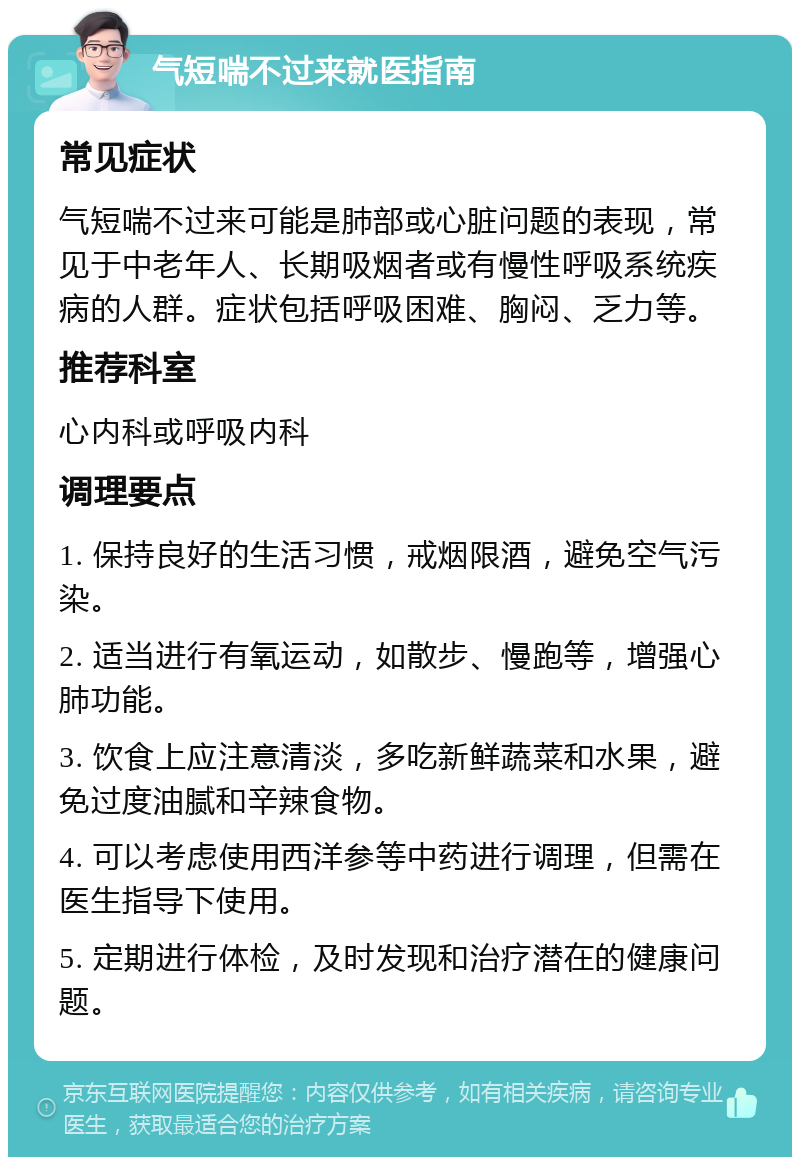 气短喘不过来就医指南 常见症状 气短喘不过来可能是肺部或心脏问题的表现，常见于中老年人、长期吸烟者或有慢性呼吸系统疾病的人群。症状包括呼吸困难、胸闷、乏力等。 推荐科室 心内科或呼吸内科 调理要点 1. 保持良好的生活习惯，戒烟限酒，避免空气污染。 2. 适当进行有氧运动，如散步、慢跑等，增强心肺功能。 3. 饮食上应注意清淡，多吃新鲜蔬菜和水果，避免过度油腻和辛辣食物。 4. 可以考虑使用西洋参等中药进行调理，但需在医生指导下使用。 5. 定期进行体检，及时发现和治疗潜在的健康问题。