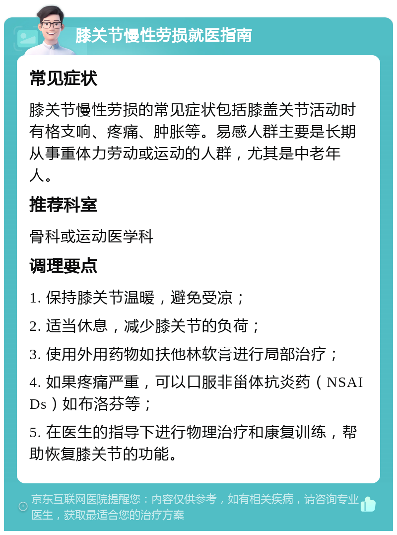 膝关节慢性劳损就医指南 常见症状 膝关节慢性劳损的常见症状包括膝盖关节活动时有格支响、疼痛、肿胀等。易感人群主要是长期从事重体力劳动或运动的人群，尤其是中老年人。 推荐科室 骨科或运动医学科 调理要点 1. 保持膝关节温暖，避免受凉； 2. 适当休息，减少膝关节的负荷； 3. 使用外用药物如扶他林软膏进行局部治疗； 4. 如果疼痛严重，可以口服非甾体抗炎药（NSAIDs）如布洛芬等； 5. 在医生的指导下进行物理治疗和康复训练，帮助恢复膝关节的功能。