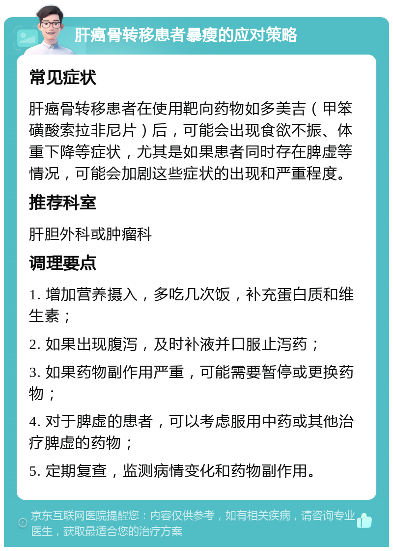 肝癌骨转移患者暴瘦的应对策略 常见症状 肝癌骨转移患者在使用靶向药物如多美吉（甲笨磺酸索拉非尼片）后，可能会出现食欲不振、体重下降等症状，尤其是如果患者同时存在脾虚等情况，可能会加剧这些症状的出现和严重程度。 推荐科室 肝胆外科或肿瘤科 调理要点 1. 增加营养摄入，多吃几次饭，补充蛋白质和维生素； 2. 如果出现腹泻，及时补液并口服止泻药； 3. 如果药物副作用严重，可能需要暂停或更换药物； 4. 对于脾虚的患者，可以考虑服用中药或其他治疗脾虚的药物； 5. 定期复查，监测病情变化和药物副作用。