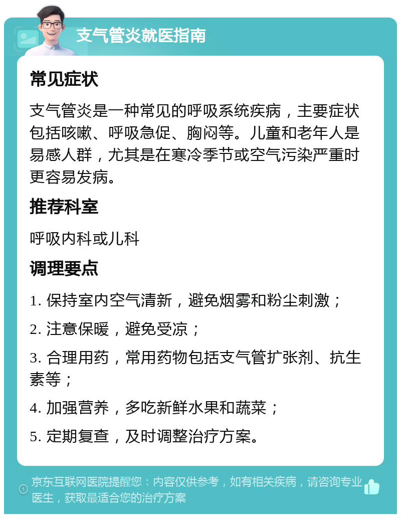 支气管炎就医指南 常见症状 支气管炎是一种常见的呼吸系统疾病，主要症状包括咳嗽、呼吸急促、胸闷等。儿童和老年人是易感人群，尤其是在寒冷季节或空气污染严重时更容易发病。 推荐科室 呼吸内科或儿科 调理要点 1. 保持室内空气清新，避免烟雾和粉尘刺激； 2. 注意保暖，避免受凉； 3. 合理用药，常用药物包括支气管扩张剂、抗生素等； 4. 加强营养，多吃新鲜水果和蔬菜； 5. 定期复查，及时调整治疗方案。