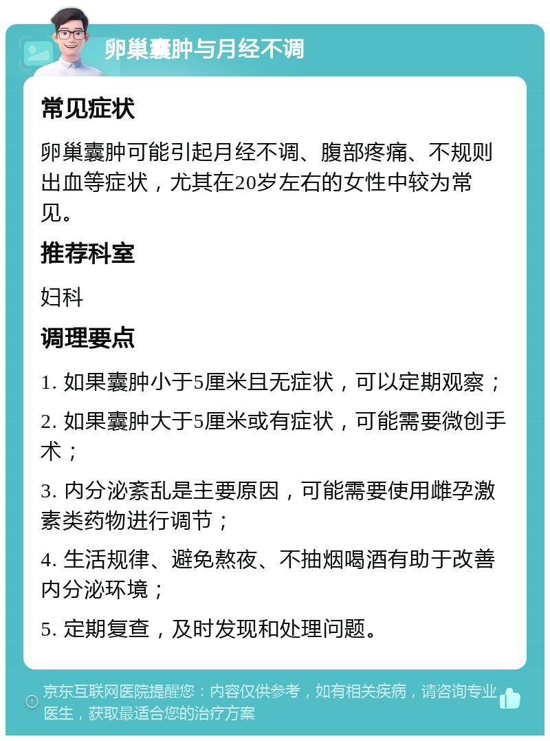 卵巢囊肿与月经不调 常见症状 卵巢囊肿可能引起月经不调、腹部疼痛、不规则出血等症状，尤其在20岁左右的女性中较为常见。 推荐科室 妇科 调理要点 1. 如果囊肿小于5厘米且无症状，可以定期观察； 2. 如果囊肿大于5厘米或有症状，可能需要微创手术； 3. 内分泌紊乱是主要原因，可能需要使用雌孕激素类药物进行调节； 4. 生活规律、避免熬夜、不抽烟喝酒有助于改善内分泌环境； 5. 定期复查，及时发现和处理问题。