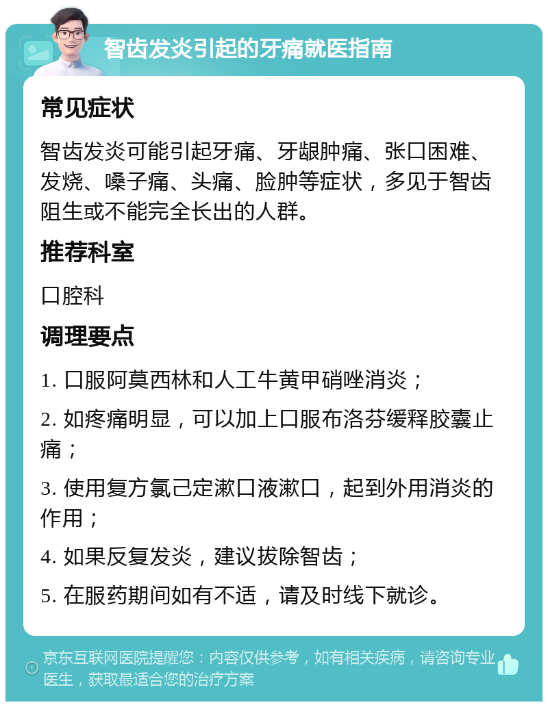 智齿发炎引起的牙痛就医指南 常见症状 智齿发炎可能引起牙痛、牙龈肿痛、张口困难、发烧、嗓子痛、头痛、脸肿等症状，多见于智齿阻生或不能完全长出的人群。 推荐科室 口腔科 调理要点 1. 口服阿莫西林和人工牛黄甲硝唑消炎； 2. 如疼痛明显，可以加上口服布洛芬缓释胶囊止痛； 3. 使用复方氯己定漱口液漱口，起到外用消炎的作用； 4. 如果反复发炎，建议拔除智齿； 5. 在服药期间如有不适，请及时线下就诊。