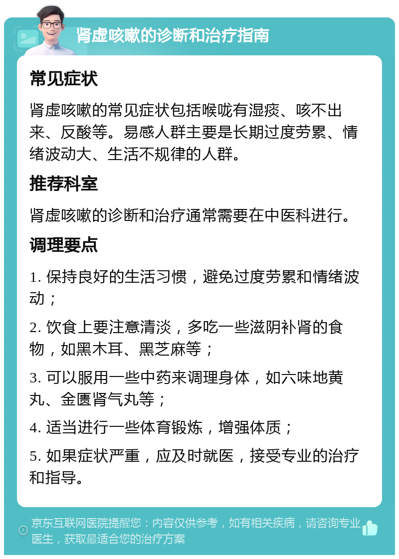 肾虚咳嗽的诊断和治疗指南 常见症状 肾虚咳嗽的常见症状包括喉咙有湿痰、咳不出来、反酸等。易感人群主要是长期过度劳累、情绪波动大、生活不规律的人群。 推荐科室 肾虚咳嗽的诊断和治疗通常需要在中医科进行。 调理要点 1. 保持良好的生活习惯，避免过度劳累和情绪波动； 2. 饮食上要注意清淡，多吃一些滋阴补肾的食物，如黑木耳、黑芝麻等； 3. 可以服用一些中药来调理身体，如六味地黄丸、金匮肾气丸等； 4. 适当进行一些体育锻炼，增强体质； 5. 如果症状严重，应及时就医，接受专业的治疗和指导。