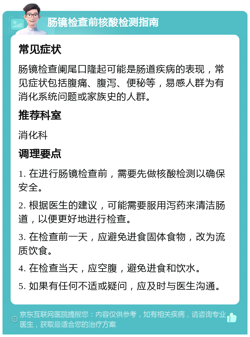 肠镜检查前核酸检测指南 常见症状 肠镜检查阑尾口隆起可能是肠道疾病的表现，常见症状包括腹痛、腹泻、便秘等，易感人群为有消化系统问题或家族史的人群。 推荐科室 消化科 调理要点 1. 在进行肠镜检查前，需要先做核酸检测以确保安全。 2. 根据医生的建议，可能需要服用泻药来清洁肠道，以便更好地进行检查。 3. 在检查前一天，应避免进食固体食物，改为流质饮食。 4. 在检查当天，应空腹，避免进食和饮水。 5. 如果有任何不适或疑问，应及时与医生沟通。