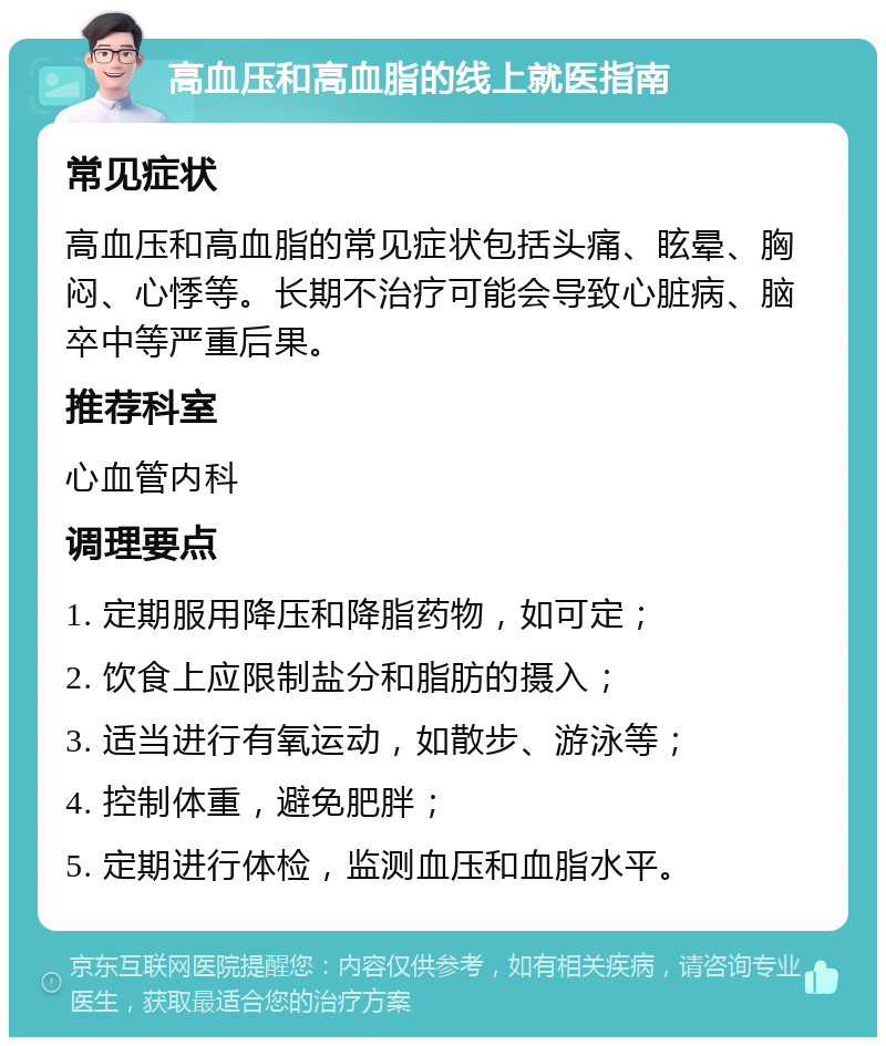 高血压和高血脂的线上就医指南 常见症状 高血压和高血脂的常见症状包括头痛、眩晕、胸闷、心悸等。长期不治疗可能会导致心脏病、脑卒中等严重后果。 推荐科室 心血管内科 调理要点 1. 定期服用降压和降脂药物，如可定； 2. 饮食上应限制盐分和脂肪的摄入； 3. 适当进行有氧运动，如散步、游泳等； 4. 控制体重，避免肥胖； 5. 定期进行体检，监测血压和血脂水平。