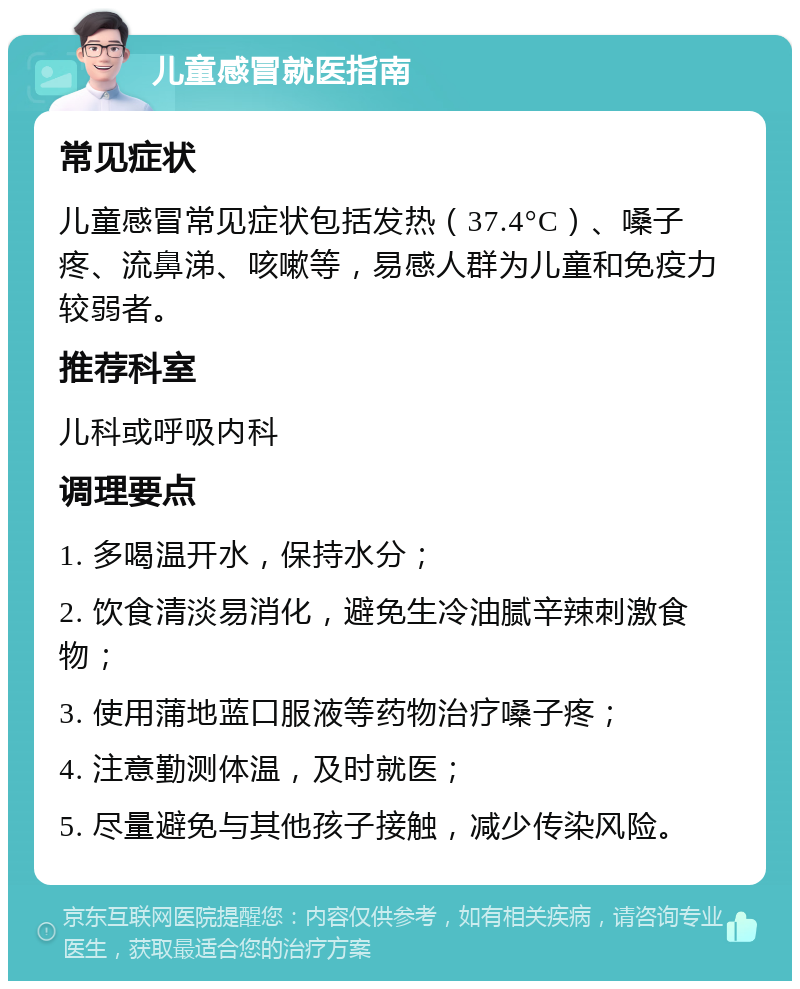 儿童感冒就医指南 常见症状 儿童感冒常见症状包括发热（37.4°C）、嗓子疼、流鼻涕、咳嗽等，易感人群为儿童和免疫力较弱者。 推荐科室 儿科或呼吸内科 调理要点 1. 多喝温开水，保持水分； 2. 饮食清淡易消化，避免生冷油腻辛辣刺激食物； 3. 使用蒲地蓝口服液等药物治疗嗓子疼； 4. 注意勤测体温，及时就医； 5. 尽量避免与其他孩子接触，减少传染风险。