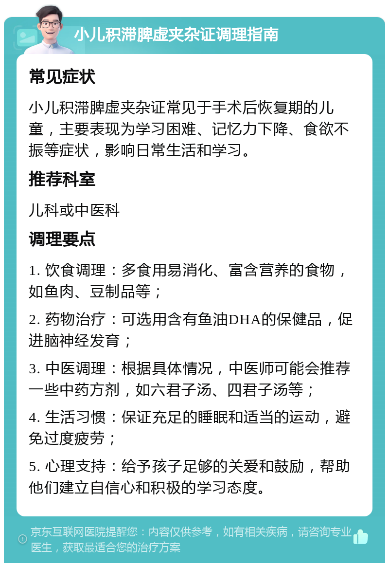 小儿积滞脾虚夹杂证调理指南 常见症状 小儿积滞脾虚夹杂证常见于手术后恢复期的儿童，主要表现为学习困难、记忆力下降、食欲不振等症状，影响日常生活和学习。 推荐科室 儿科或中医科 调理要点 1. 饮食调理：多食用易消化、富含营养的食物，如鱼肉、豆制品等； 2. 药物治疗：可选用含有鱼油DHA的保健品，促进脑神经发育； 3. 中医调理：根据具体情况，中医师可能会推荐一些中药方剂，如六君子汤、四君子汤等； 4. 生活习惯：保证充足的睡眠和适当的运动，避免过度疲劳； 5. 心理支持：给予孩子足够的关爱和鼓励，帮助他们建立自信心和积极的学习态度。