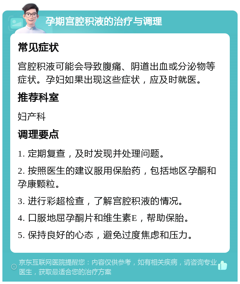 孕期宫腔积液的治疗与调理 常见症状 宫腔积液可能会导致腹痛、阴道出血或分泌物等症状。孕妇如果出现这些症状，应及时就医。 推荐科室 妇产科 调理要点 1. 定期复查，及时发现并处理问题。 2. 按照医生的建议服用保胎药，包括地区孕酮和孕康颗粒。 3. 进行彩超检查，了解宫腔积液的情况。 4. 口服地屈孕酮片和维生素E，帮助保胎。 5. 保持良好的心态，避免过度焦虑和压力。