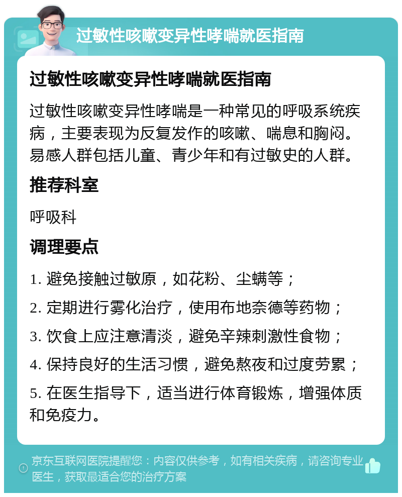 过敏性咳嗽变异性哮喘就医指南 过敏性咳嗽变异性哮喘就医指南 过敏性咳嗽变异性哮喘是一种常见的呼吸系统疾病，主要表现为反复发作的咳嗽、喘息和胸闷。易感人群包括儿童、青少年和有过敏史的人群。 推荐科室 呼吸科 调理要点 1. 避免接触过敏原，如花粉、尘螨等； 2. 定期进行雾化治疗，使用布地奈德等药物； 3. 饮食上应注意清淡，避免辛辣刺激性食物； 4. 保持良好的生活习惯，避免熬夜和过度劳累； 5. 在医生指导下，适当进行体育锻炼，增强体质和免疫力。