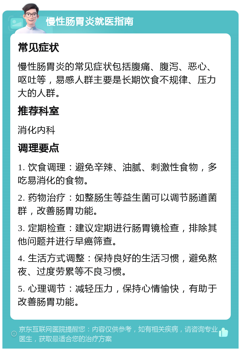 慢性肠胃炎就医指南 常见症状 慢性肠胃炎的常见症状包括腹痛、腹泻、恶心、呕吐等，易感人群主要是长期饮食不规律、压力大的人群。 推荐科室 消化内科 调理要点 1. 饮食调理：避免辛辣、油腻、刺激性食物，多吃易消化的食物。 2. 药物治疗：如整肠生等益生菌可以调节肠道菌群，改善肠胃功能。 3. 定期检查：建议定期进行肠胃镜检查，排除其他问题并进行早癌筛查。 4. 生活方式调整：保持良好的生活习惯，避免熬夜、过度劳累等不良习惯。 5. 心理调节：减轻压力，保持心情愉快，有助于改善肠胃功能。