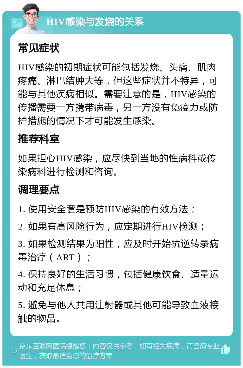 HIV感染与发烧的关系 常见症状 HIV感染的初期症状可能包括发烧、头痛、肌肉疼痛、淋巴结肿大等，但这些症状并不特异，可能与其他疾病相似。需要注意的是，HIV感染的传播需要一方携带病毒，另一方没有免疫力或防护措施的情况下才可能发生感染。 推荐科室 如果担心HIV感染，应尽快到当地的性病科或传染病科进行检测和咨询。 调理要点 1. 使用安全套是预防HIV感染的有效方法； 2. 如果有高风险行为，应定期进行HIV检测； 3. 如果检测结果为阳性，应及时开始抗逆转录病毒治疗（ART）； 4. 保持良好的生活习惯，包括健康饮食、适量运动和充足休息； 5. 避免与他人共用注射器或其他可能导致血液接触的物品。