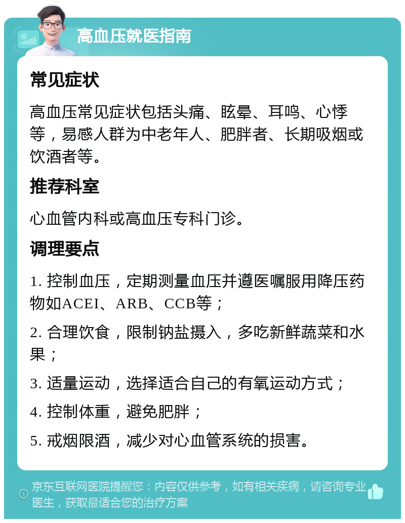 高血压就医指南 常见症状 高血压常见症状包括头痛、眩晕、耳鸣、心悸等，易感人群为中老年人、肥胖者、长期吸烟或饮酒者等。 推荐科室 心血管内科或高血压专科门诊。 调理要点 1. 控制血压，定期测量血压并遵医嘱服用降压药物如ACEI、ARB、CCB等； 2. 合理饮食，限制钠盐摄入，多吃新鲜蔬菜和水果； 3. 适量运动，选择适合自己的有氧运动方式； 4. 控制体重，避免肥胖； 5. 戒烟限酒，减少对心血管系统的损害。