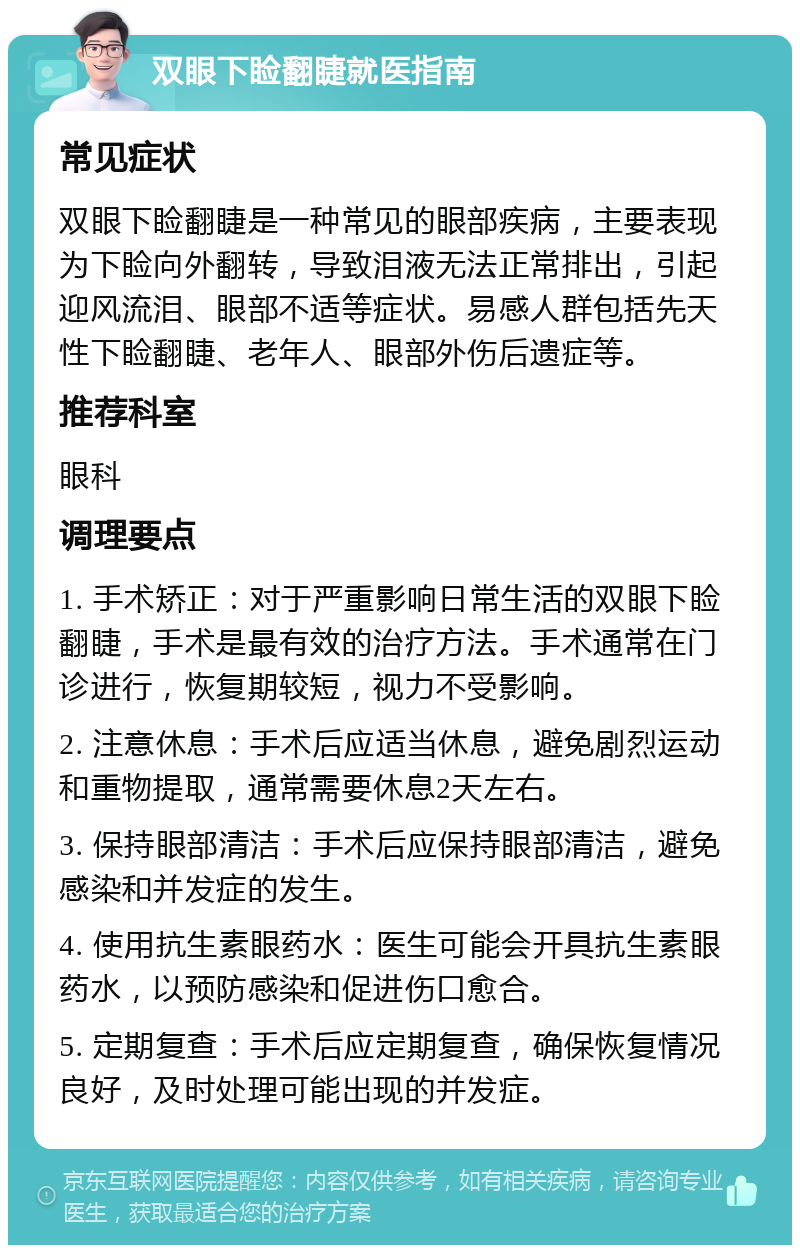 双眼下睑翻睫就医指南 常见症状 双眼下睑翻睫是一种常见的眼部疾病，主要表现为下睑向外翻转，导致泪液无法正常排出，引起迎风流泪、眼部不适等症状。易感人群包括先天性下睑翻睫、老年人、眼部外伤后遗症等。 推荐科室 眼科 调理要点 1. 手术矫正：对于严重影响日常生活的双眼下睑翻睫，手术是最有效的治疗方法。手术通常在门诊进行，恢复期较短，视力不受影响。 2. 注意休息：手术后应适当休息，避免剧烈运动和重物提取，通常需要休息2天左右。 3. 保持眼部清洁：手术后应保持眼部清洁，避免感染和并发症的发生。 4. 使用抗生素眼药水：医生可能会开具抗生素眼药水，以预防感染和促进伤口愈合。 5. 定期复查：手术后应定期复查，确保恢复情况良好，及时处理可能出现的并发症。