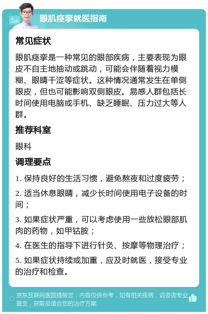 眼肌痉挛就医指南 常见症状 眼肌痉挛是一种常见的眼部疾病，主要表现为眼皮不自主地抽动或跳动，可能会伴随着视力模糊、眼睛干涩等症状。这种情况通常发生在单侧眼皮，但也可能影响双侧眼皮。易感人群包括长时间使用电脑或手机、缺乏睡眠、压力过大等人群。 推荐科室 眼科 调理要点 1. 保持良好的生活习惯，避免熬夜和过度疲劳； 2. 适当休息眼睛，减少长时间使用电子设备的时间； 3. 如果症状严重，可以考虑使用一些放松眼部肌肉的药物，如甲钴胺； 4. 在医生的指导下进行针灸、按摩等物理治疗； 5. 如果症状持续或加重，应及时就医，接受专业的治疗和检查。